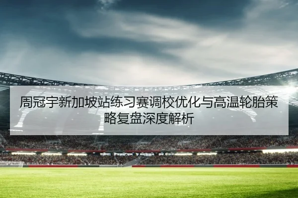 周冠宇新加坡站练习赛调校优化与高温轮胎策略复盘深度解析